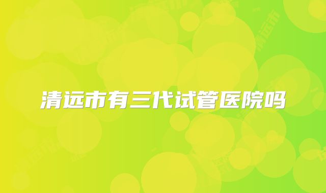 清远市有三代试管医院吗