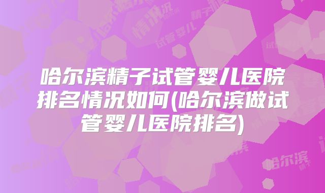 哈尔滨精子试管婴儿医院排名情况如何(哈尔滨做试管婴儿医院排名)