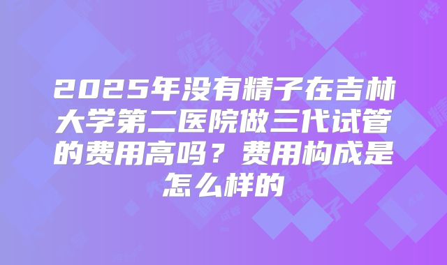 2025年没有精子在吉林大学第二医院做三代试管的费用高吗?费用构成是怎么样的