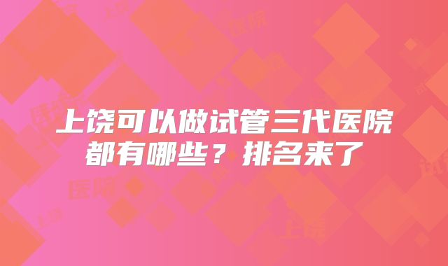 上饶可以做试管三代医院都有哪些？排名来了