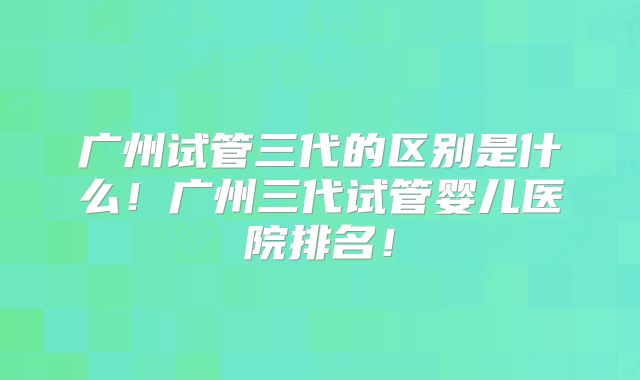 广州试管三代的区别是什么!广州三代试管婴儿医院排名!