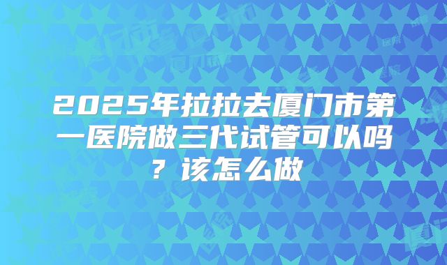 2025年拉拉去厦门市第一医院做三代试管可以吗？该怎么做