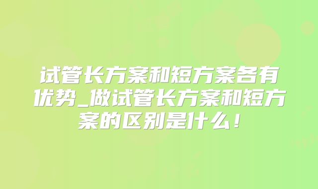 试管长方案和短方案各有优势_做试管长方案和短方案的区别是什么！