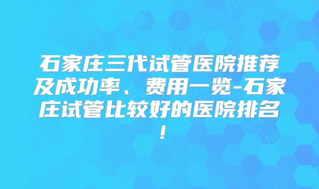 石家庄三代试管医院推荐及成功率、费用一览-石家庄试管比较好的医院排名！