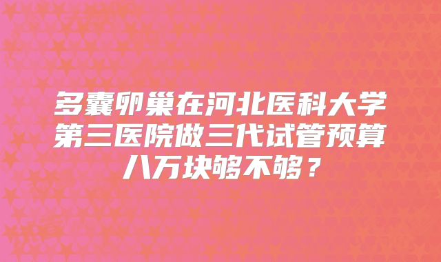 多囊卵巢在河北医科大学第三医院做三代试管预算八万块够不够？