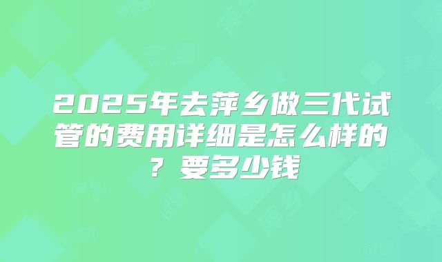 2025年去萍乡做三代试管的费用详细是怎么样的?要多少钱