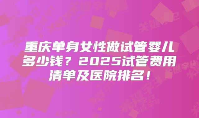 重庆单身女性做试管婴儿多少钱?2025试管费用清单及医院排名!