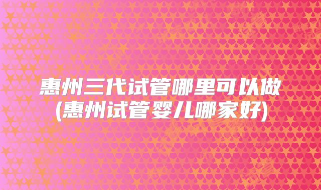 惠州三代试管哪里可以做(惠州试管婴儿哪家好)