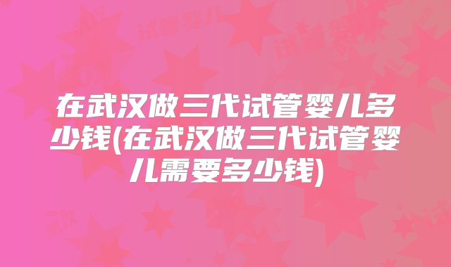 在武汉做三代试管婴儿多少钱(在武汉做三代试管婴儿需要多少钱)