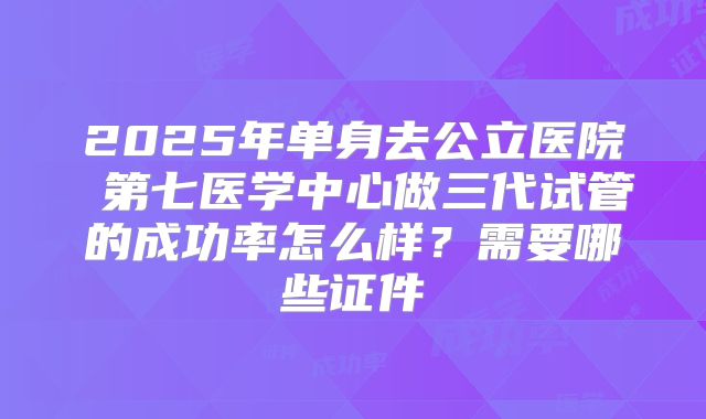 2025年单身去公立医院 第七医学中心做三代试管的成功率怎么样？需要哪些证件