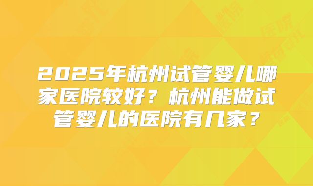 2025年杭州试管婴儿哪家医院较好?杭州能做试管婴儿的医院有几家?