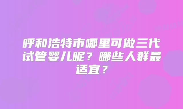 呼和浩特市哪里可做三代试管婴儿呢？哪些人群最适宜？