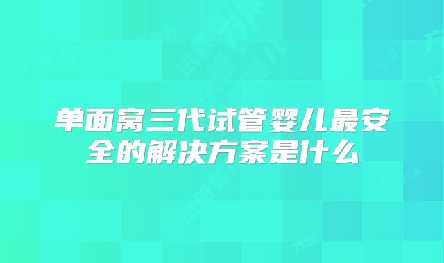 单面窝三代试管婴儿最安全的解决方案是什么