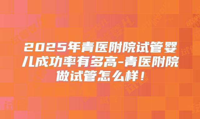 2025年青医附院试管婴儿成功率有多高-青医附院做试管怎么样！