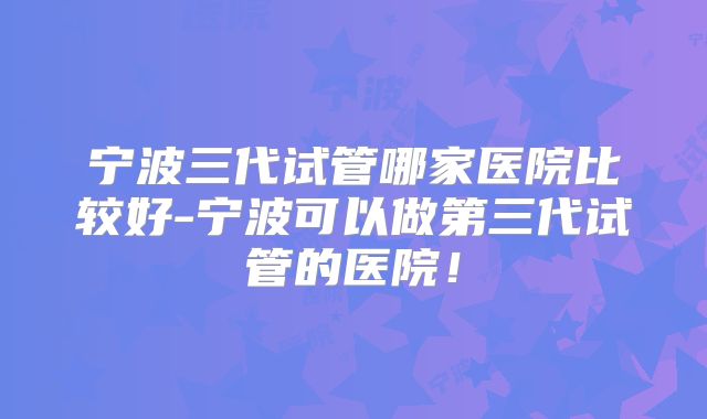 宁波三代试管哪家医院比较好-宁波可以做第三代试管的医院！