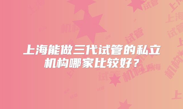 上海能做三代试管的私立机构哪家比较好？