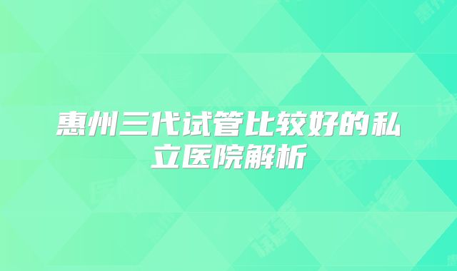 惠州三代试管比较好的私立医院解析
