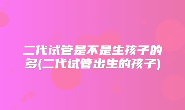 二代试管是不是生孩子的多(二代试管出生的孩子)