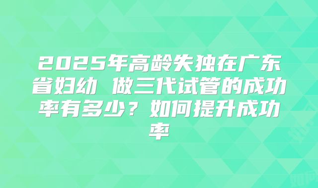 2025年高龄失独在广东省妇幼 做三代试管的成功率有多少？如何提升成功率