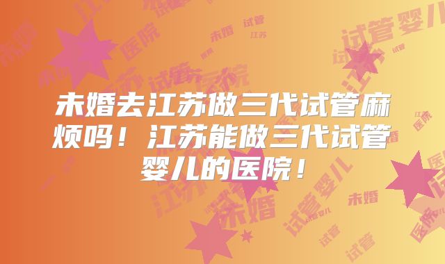 未婚去江苏做三代试管麻烦吗!江苏能做三代试管婴儿的医院!