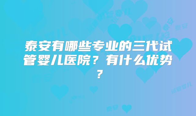 泰安有哪些专业的三代试管婴儿医院？有什么优势？