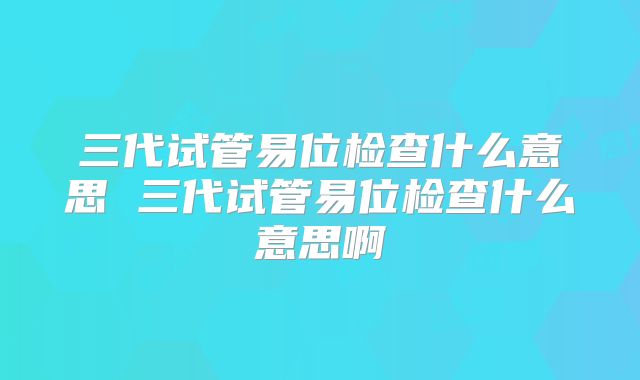 三代试管易位检查什么意思 三代试管易位检查什么意思啊