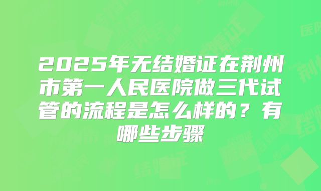 2025年无结婚证在荆州市第一人民医院做三代试管的流程是怎么样的?有哪些步骤