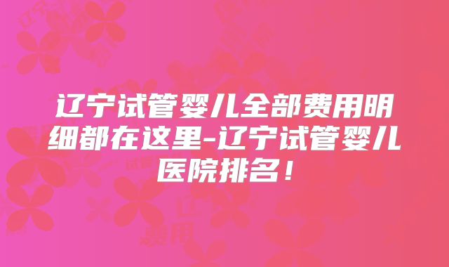 辽宁试管婴儿全部费用明细都在这里-辽宁试管婴儿医院排名！