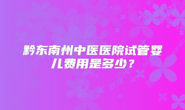黔东南州中医医院试管婴儿费用是多少?