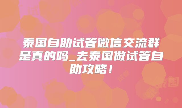 泰国自助试管微信交流群是真的吗_去泰国做试管自助攻略!