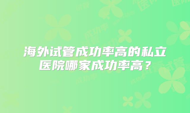 海外试管成功率高的私立医院哪家成功率高？