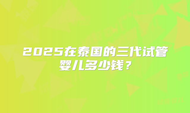 2025在泰国的三代试管婴儿多少钱?