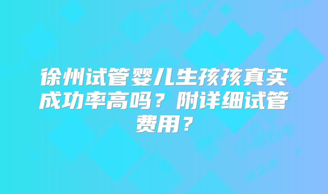 徐州试管婴儿生孩孩真实成功率高吗？附详细试管费用？