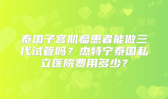 泰国子宫肌瘤患者能做三代试管吗？杰特宁泰国私立医院费用多少？