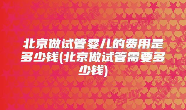 北京做试管婴儿的费用是多少钱(北京做试管需要多少钱)