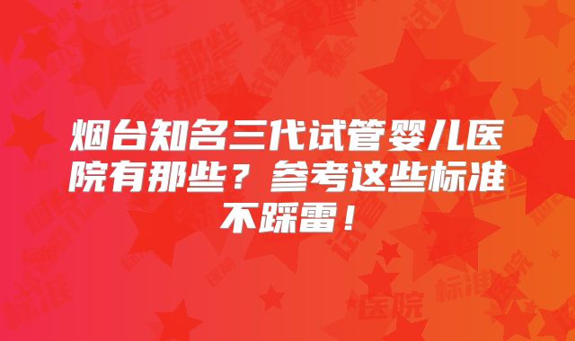 烟台知名三代试管婴儿医院有那些？参考这些标准不踩雷！