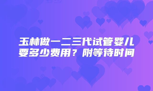 玉林做一二三代试管婴儿要多少费用？附等待时间