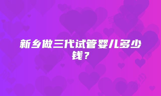 新乡做三代试管婴儿多少钱?