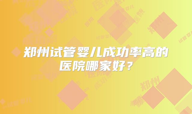 郑州试管婴儿成功率高的医院哪家好?