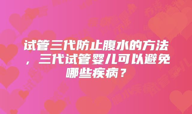 试管三代防止腹水的方法,三代试管婴儿可以避免哪些疾病?