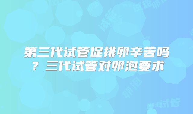 第三代试管促排卵辛苦吗？三代试管对卵泡要求