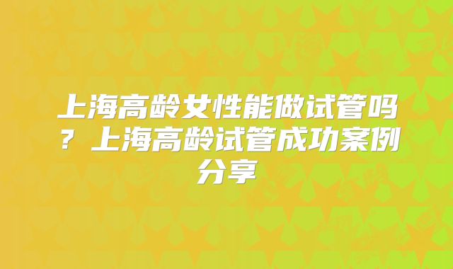 上海高龄女性能做试管吗？上海高龄试管成功案例分享