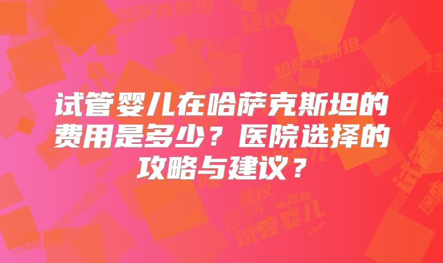 试管婴儿在哈萨克斯坦的费用是多少?医院选择的攻略与建议?