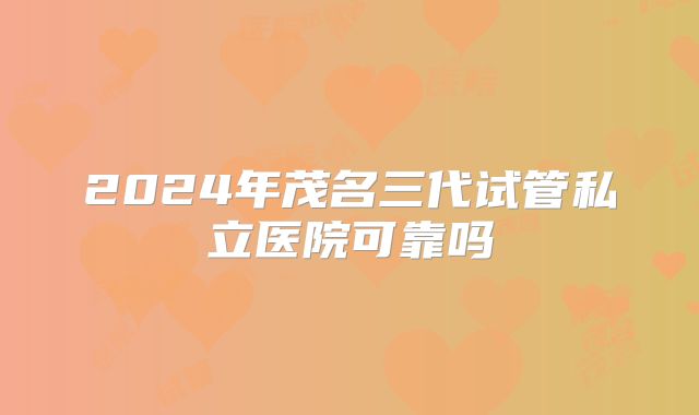 2024年茂名三代试管私立医院可靠吗