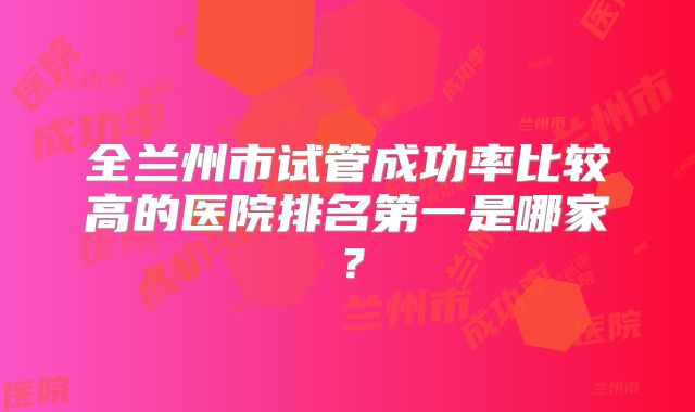 全兰州市试管成功率比较高的医院排名第一是哪家？