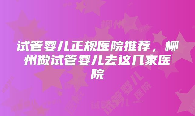 试管婴儿正规医院推荐，柳州做试管婴儿去这几家医院