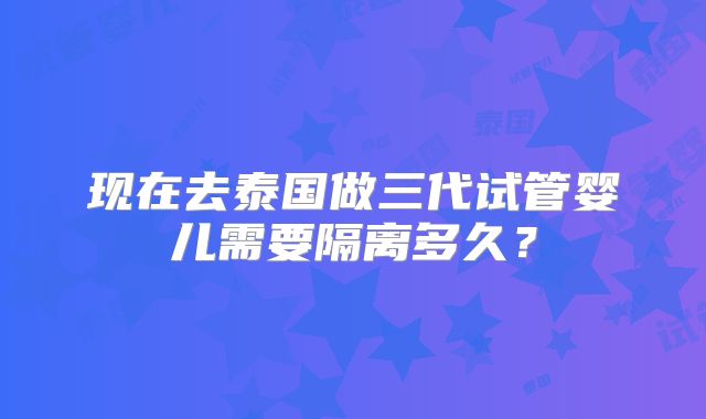 现在去泰国做三代试管婴儿需要隔离多久？