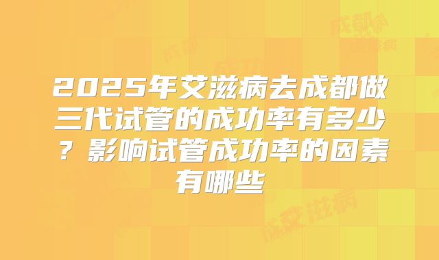 2025年艾滋病去成都做三代试管的成功率有多少?影响试管成功率的因素有哪些