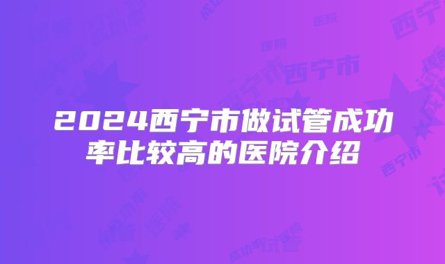 2024西宁市做试管成功率比较高的医院介绍