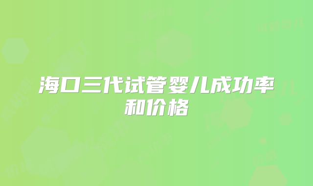 海口三代试管婴儿成功率和价格